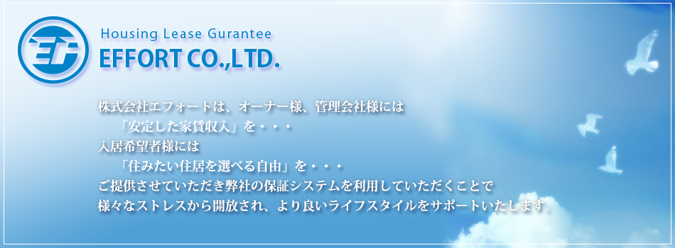 株式会社エフォートは、オーナー様、管理会社様には「安定した家賃収入」を・・・入居希望者様には
「住みたい住居を選べる自由」を・・・ご提供させていただき弊社の保証システムを利用していただくことで様々なストレスから開放され、より良いライフスタイルをサポートいたします。